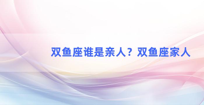 双鱼座谁是亲人？双鱼座家人