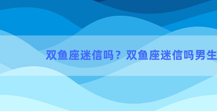 双鱼座迷信吗？双鱼座迷信吗男生