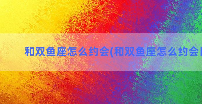 和双鱼座怎么约会(和双鱼座怎么约会比较好)