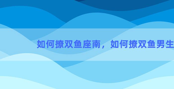 如何撩双鱼座南，如何撩双鱼男生