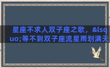 星座不求人双子座之歌，‘等不到双子座流星雨划满天际’这是哪首歌里面的歌词